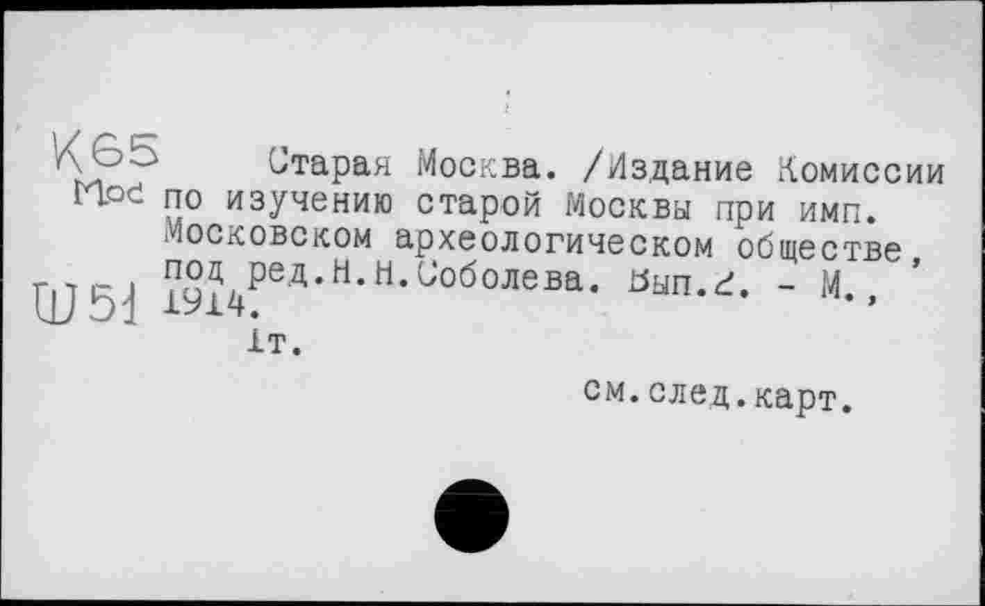 ﻿Старая Москва. /Издание Комиссии H.oč по изучению старой Москвы при имп.
Московском археологическом обществе ЦЈ 5-Ј ™Ј4ред*н-н-ОобоЈ1ева- ^ып.г. - М., 1т.
см.след.карт.